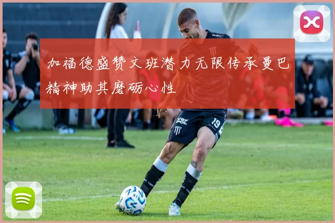 加福德盛赞文班潜力无限传承曼巴精神助其磨砺心性