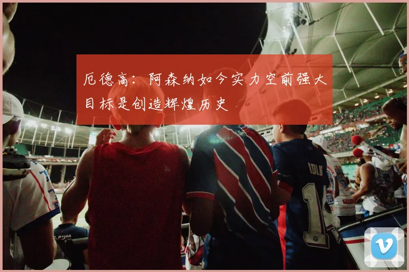 厄德高：阿森纳如今实力空前强大目标是创造辉煌历史
