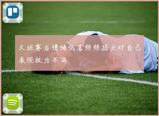 文班赛后情绪低落频频摇头对自己表现极为不满