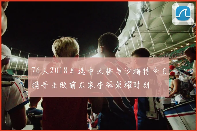 76人2018年选中大桥与沙梅特今日携手击败前东家夺冠荣耀时刻