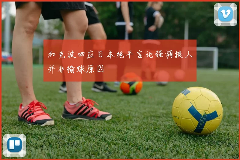 加克波回应日本绝平言论强调换人并非输球原因