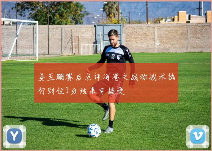 姜至鹏赛后点评海港之战称战术执行到位1分结果可接受