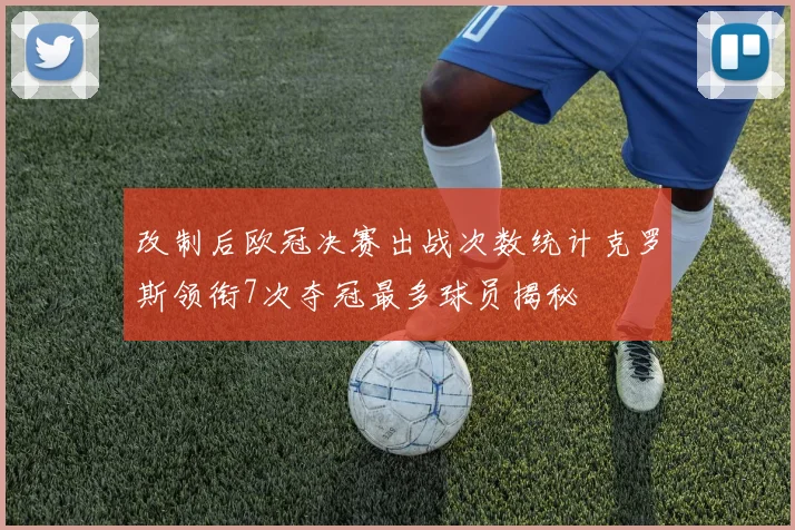 改制后欧冠决赛出战次数统计克罗斯领衔7次夺冠最多球员揭秘