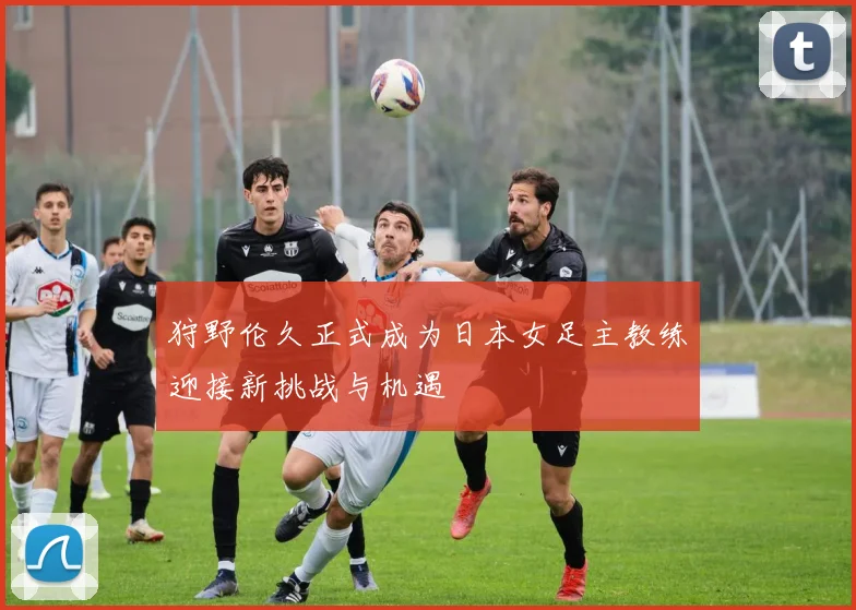 狩野伦久正式成为日本女足主教练迎接新挑战与机遇