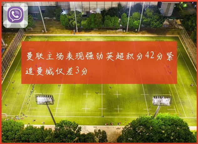曼联主场表现强劲英超积分42分紧追曼城仅差3分
