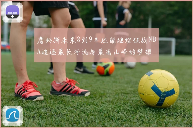 詹姆斯未来8到9年还能继续征战NBA追逐最长河流与最高山峰的梦想