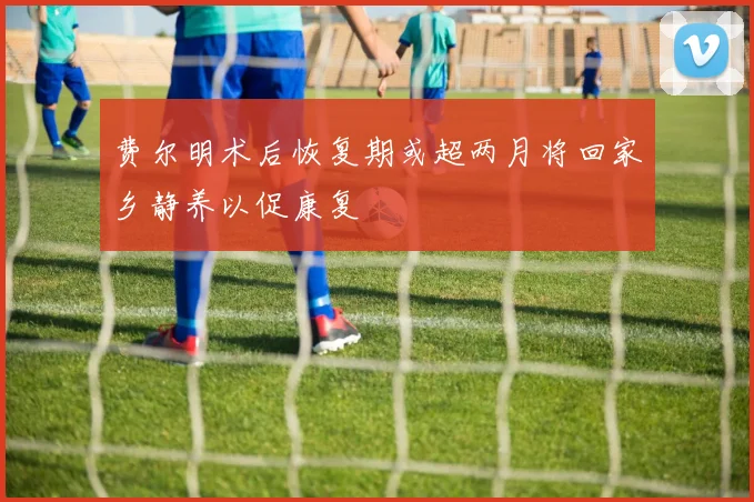 费尔明术后恢复期或超两月将回家乡静养以促康复