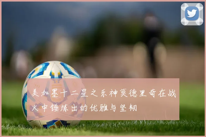 美加墨十二星之乐神莫德里奇在战火中锤炼出的优雅与坚韧