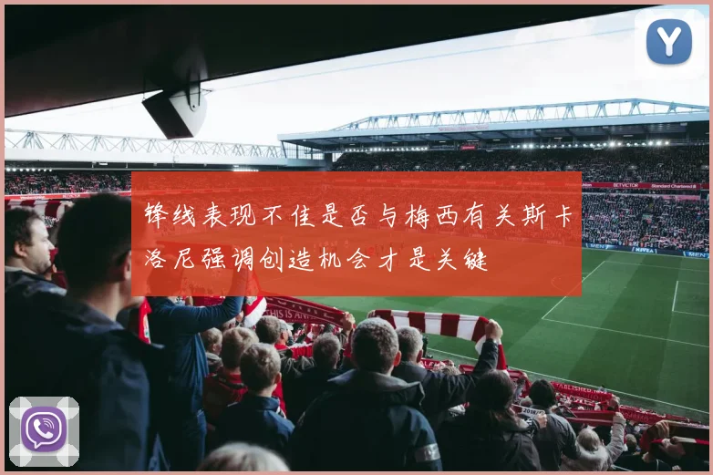 锋线表现不佳是否与梅西有关斯卡洛尼强调创造机会才是关键